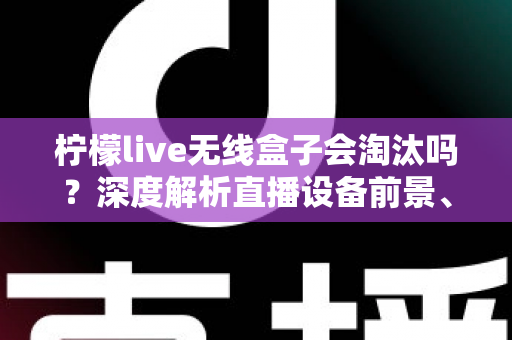 柠檬live无线盒子会淘汰吗？深度解析直播设备前景、市场趋势与使用建议