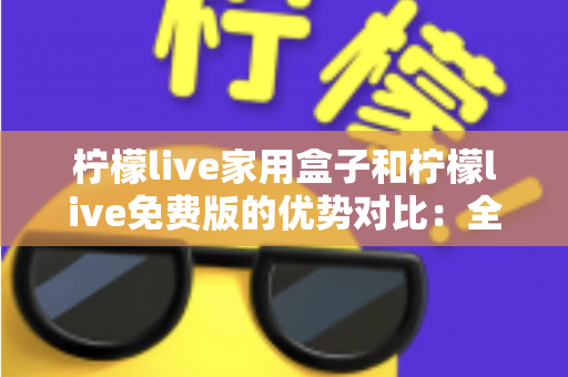 柠檬live家用盒子和柠檬live免费版的优势对比：全面解析，帮您找到最适合自己的观看方案