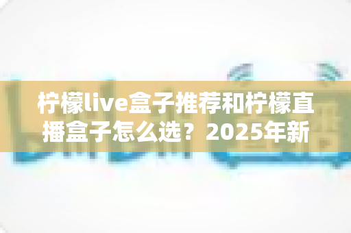 柠檬live盒子推荐和柠檬直播盒子怎么选？2025年新手避坑一站式选购指南