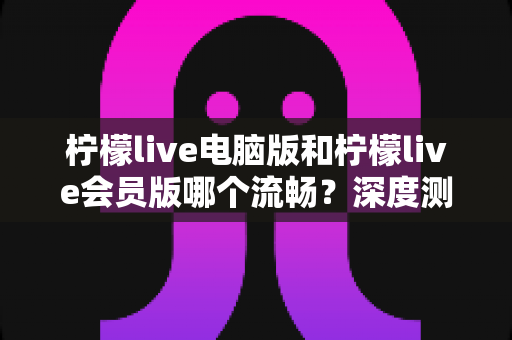 柠檬live电脑版和柠檬live会员版哪个流畅？深度测评帮你找到最佳观看方案