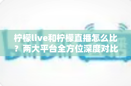 柠檬live和柠檬直播怎么比？两大平台全方位深度对比，帮你找到最适合自己的直播选择