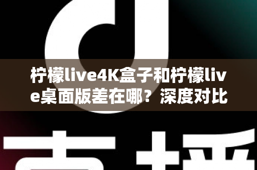 柠檬live4K盒子和柠檬live桌面版差在哪？深度对比分析，帮你找到最适合自己的观看方案