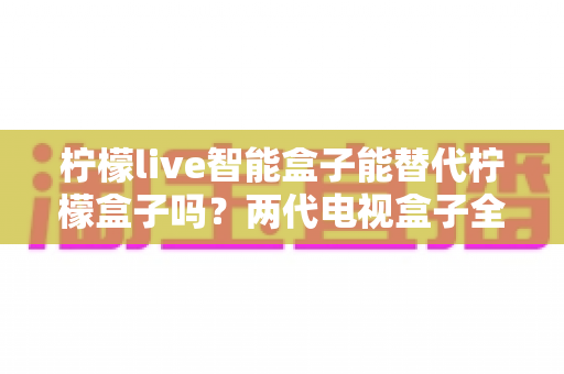 柠檬live智能盒子能替代柠檬盒子吗？两代电视盒子全面对比与选购指南