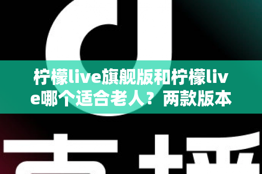 柠檬live旗舰版和柠檬live哪个适合老人？两款版本深度对比与选购指南