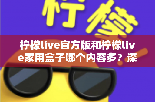 柠檬live官方版和柠檬live家用盒子哪个内容多？深度对比全解析帮你选对不踩坑