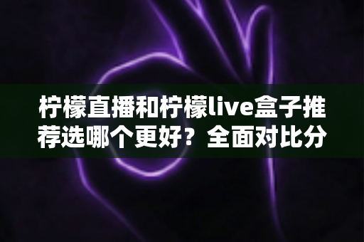 柠檬直播和柠檬live盒子推荐选哪个更好?全面对比分析与选购指南 柠檬直播和柠檬live盒子推荐选哪个更好?全面对比分析与选购指南