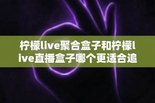 柠檬live聚合盒子和柠檬live直播盒子哪个更适合追剧？追剧党必看的深度选购指南