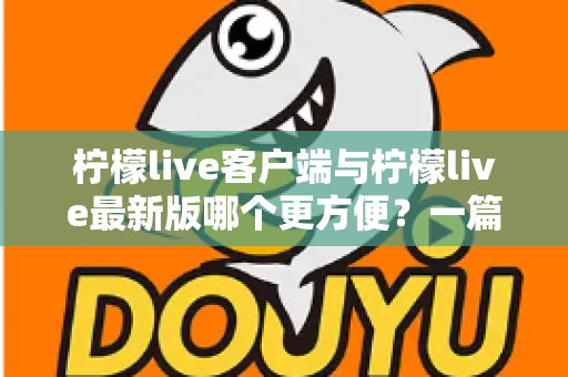 柠檬live客户端与柠檬live最新版哪个更方便？一篇讲透差异与选择建议的实用指南