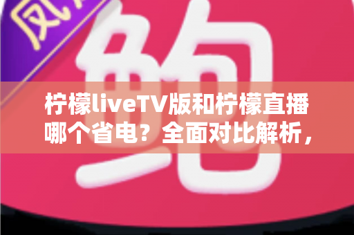 柠檬liveTV版和柠檬直播哪个省电？全面对比解析，帮你选出最省电的观看方案