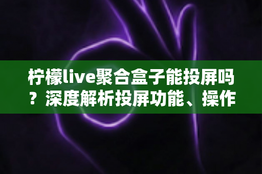 柠檬live聚合盒子能投屏吗？深度解析投屏功能、操作步骤与实用技巧全攻略