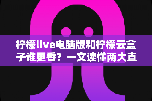 柠檬live电脑版和柠檬云盒子谁更香？一文读懂两大直播方案的核心差异与选购指南