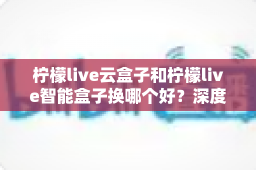 柠檬live云盒子和柠檬live智能盒子换哪个好？深度对比评测帮你选对不选贵