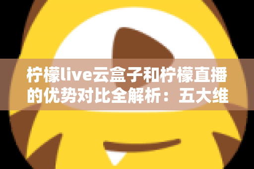 柠檬live云盒子和柠檬直播的优势对比全解析：五大维度深度评测，帮你选对家庭观影方案