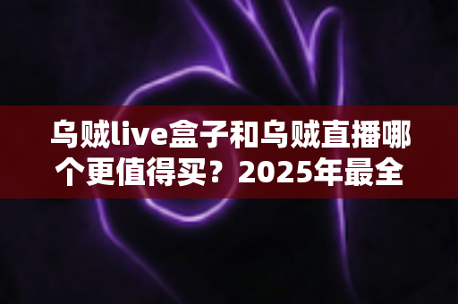 乌贼live盒子和乌贼直播哪个更值得买？2025年最全选购对比指南，看完不再纠结