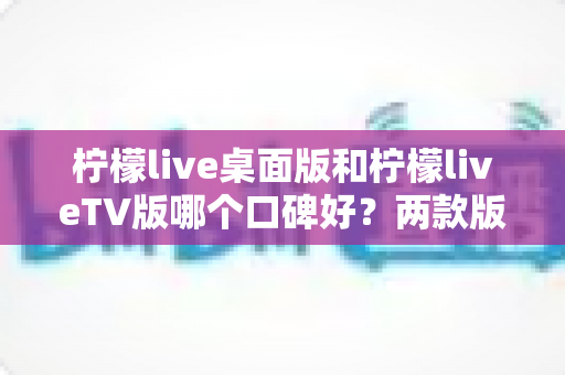 柠檬live桌面版和柠檬liveTV版哪个口碑好？两款版本全方位对比评测帮你选对不踩坑
