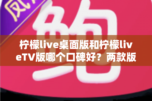柠檬live桌面版和柠檬liveTV版哪个口碑好？两款版本全方位对比评测帮你选对不踩坑