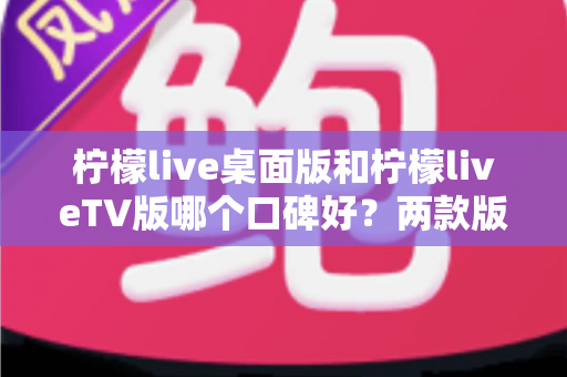 柠檬live桌面版和柠檬liveTV版哪个口碑好？两款版本全方位对比评测帮你选对不踩坑