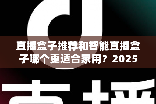 直播盒子推荐和智能直播盒子哪个更适合家用？2025年家庭大屏娱乐设备选购深度指南与避坑攻略