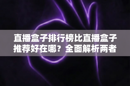 直播盒子排行榜比直播盒子推荐好在哪?全面解析两者差异与科学选择指南 直播盒子排行榜比直播盒子推荐好在哪?全面解析两者差异与科学选择指南