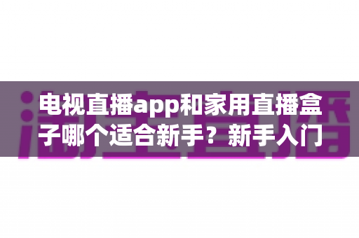 电视直播app和家用直播盒子哪个适合新手?新手入门全攻略与选购指南 电视直播app和家用直播盒子哪个适合新手?新手入门全攻略与选购指南