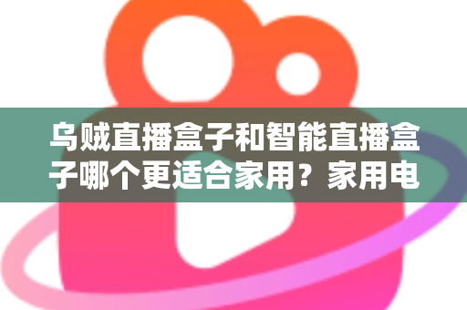 乌贼直播盒子和智能直播盒子哪个更适合家用？家用电视盒子深度对比评测与选购避坑指南