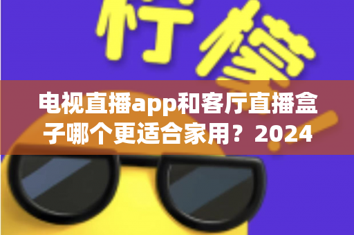 电视直播app和客厅直播盒子哪个更适合家用？2024年家庭观影设备选购全攻略
