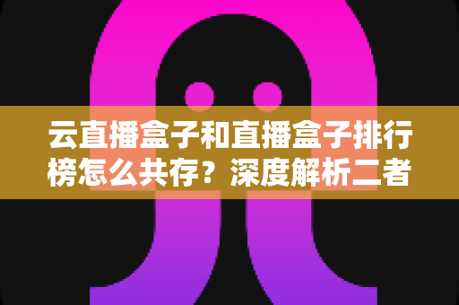 云直播盒子和直播盒子排行榜怎么共存？深度解析二者的共生逻辑与共赢之道