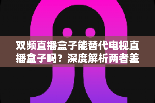 双频直播盒子能替代电视直播盒子吗？深度解析两者差异与选购全攻略