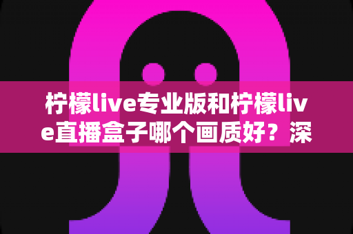 柠檬live专业版和柠檬live直播盒子哪个画质好？深度对比分析帮你选出最佳方案