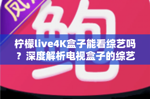 柠檬live4K盒子能看综艺吗?深度解析电视盒子的综艺观看体验与实用指南 柠檬live4K盒子能看综艺吗?深度解析电视盒子的综艺观看体验与实用指南
