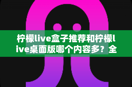 柠檬live盒子推荐和柠檬live桌面版哪个内容多？全方位深度对比解析，帮你找到内容最丰富的版本