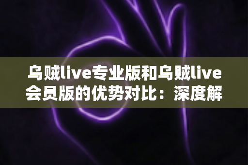 乌贼live专业版和乌贼live会员版的优势对比：深度解析功能、价格与适用人群，助你一次选对订阅版本