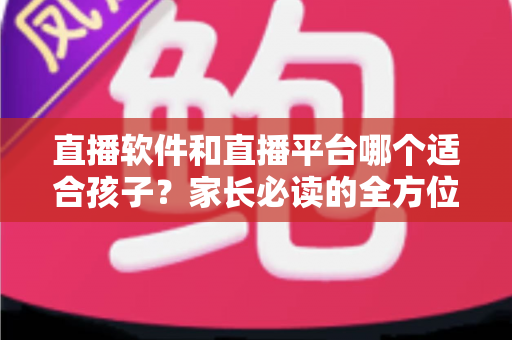 直播软件和直播平台哪个适合孩子？家长必读的全方位选择与安全指南
