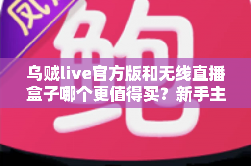 乌贼live官方版和无线直播盒子哪个更值得买？新手主播必看的全方位选购避坑指南