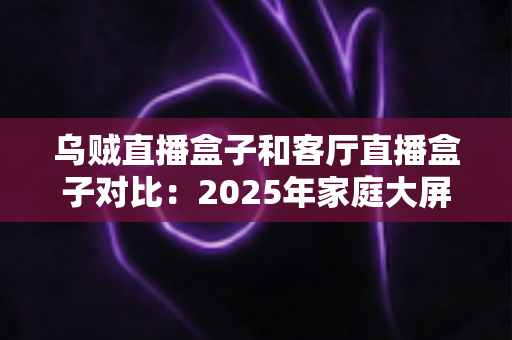 乌贼直播盒子和客厅直播盒子对比:2025年家庭大屏娱乐设备深度评测与选购指南 乌贼直播盒子和客厅直播盒子对比:2025年家庭大屏娱乐设备深度评测与选购指南