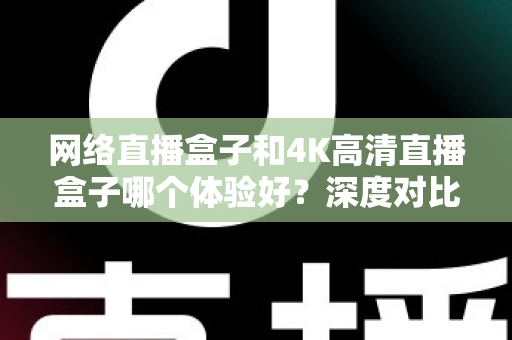 网络直播盒子和4K高清直播盒子哪个体验好？深度对比帮你选对电视盒子