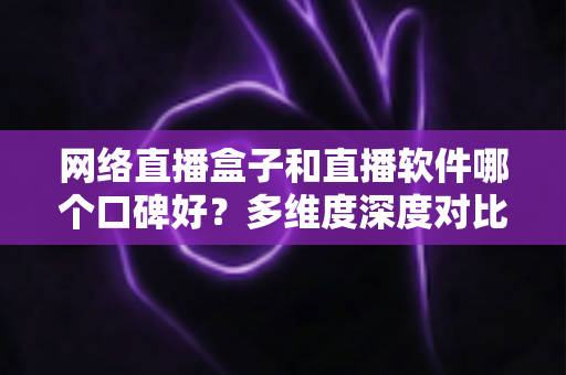 网络直播盒子和直播软件哪个口碑好？多维度深度对比帮你选出最靠谱的直播方案