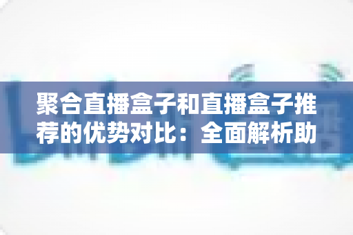 聚合直播盒子和直播盒子推荐的优势对比：全面解析助你选对观影利器