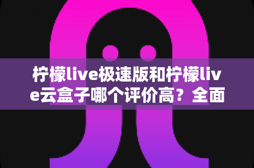 柠檬live极速版和柠檬live云盒子哪个评价高?全面对比与用户口碑深度解析 柠檬live极速版和柠檬live云盒子哪个评价高?全面对比与用户口碑深度解析