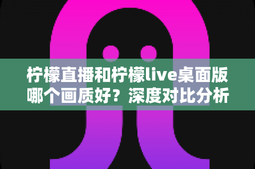 柠檬直播和柠檬live桌面版哪个画质好？深度对比分析与选择指南