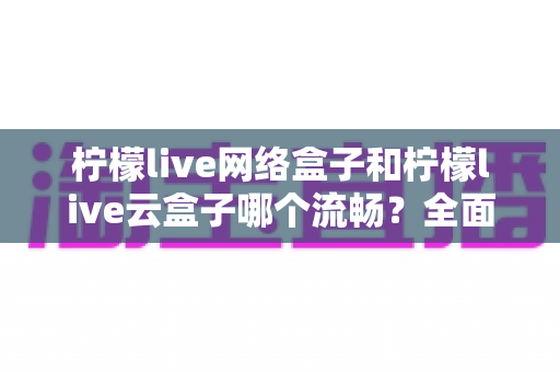 柠檬live网络盒子和柠檬live云盒子哪个流畅？全面对比测评，帮你选出更顺滑的观影方案