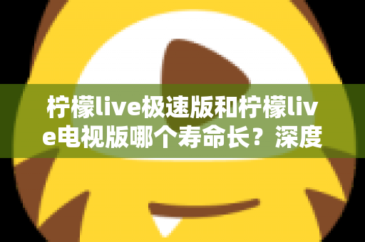 柠檬live极速版和柠檬live电视版哪个寿命长?深度解析两款应用的续航能力与使用全指南 柠檬live极速版和柠檬live电视版哪个寿命长?深度解析两款应用的续航能力与使用全指南