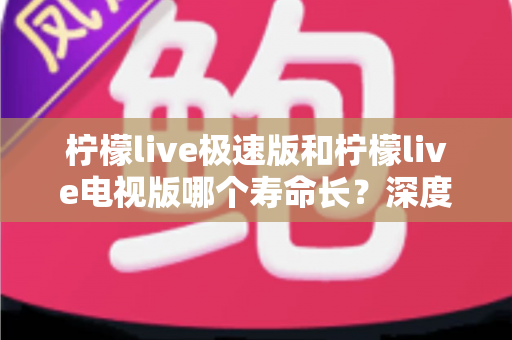 柠檬live极速版和柠檬live电视版哪个寿命长？深度解析两款应用的续航能力与使用全指南