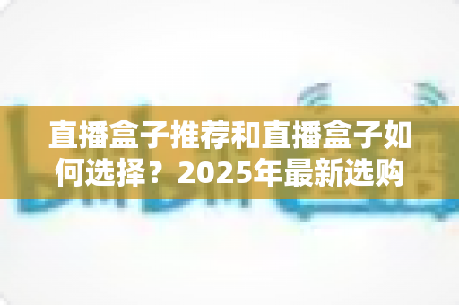 直播盒子推荐和直播盒子如何选择？2025年最新选购全攻略与避坑指南