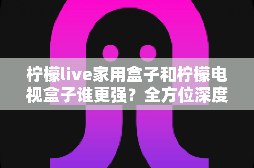 柠檬live家用盒子和柠檬电视盒子谁更强？全方位深度对比评测，帮你选对不踩坑