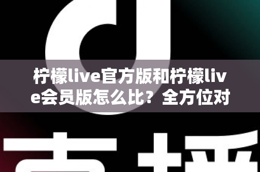 柠檬live官方版和柠檬live会员版怎么比？全方位对比指南帮你选对版本不踩坑