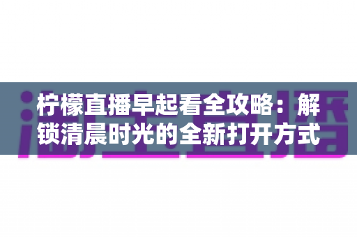 柠檬直播早起看全攻略：解锁清晨时光的全新打开方式，开启元气满满每一天
