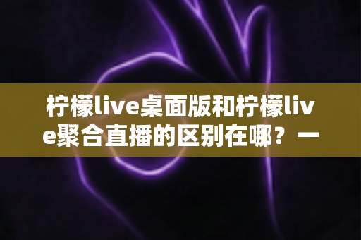 柠檬live桌面版和柠檬live聚合直播的区别在哪？一篇文章带你全面了解两者差异与选择指南
