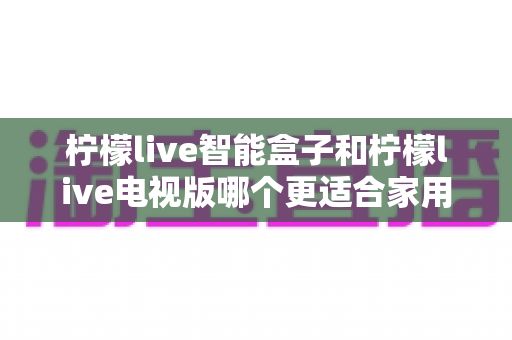 柠檬live智能盒子和柠檬live电视版哪个更适合家用？2025年家庭影音选购深度测评指南