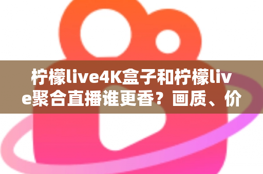 柠檬live4K盒子和柠檬live聚合直播谁更香？画质、价格、体验全维度深度对比指南